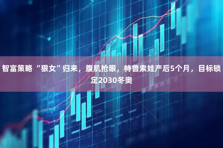 智富策略 “狠女”归来，腹肌抢眼，特鲁索娃产后5个月，目标锁定2030冬奥
